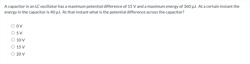 A capacitor in an LC oscillator has a maximum potential difference of 15 V and a maximum energy of 360 μJ. At a certain instant the
energy in the capacitor is 40 μJ. At that instant what is the potential difference across the capacitor?
O ov
O 5 V
O 10 V
O 15 V
O 20 V