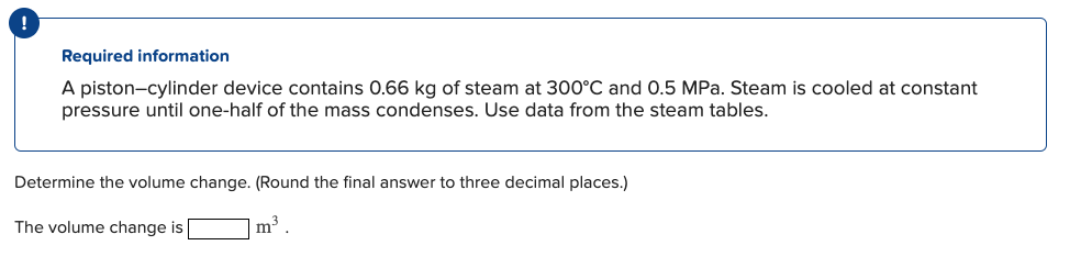 !
Required information
A piston-cylinder device contains 0.66 kg of steam at 300°C and 0.5 MPa. Steam is cooled at constant
pressure until one-half of the mass condenses. Use data from the steam tables.
Determine the volume change. (Round the final answer to three decimal places.)
The volume change is
m³