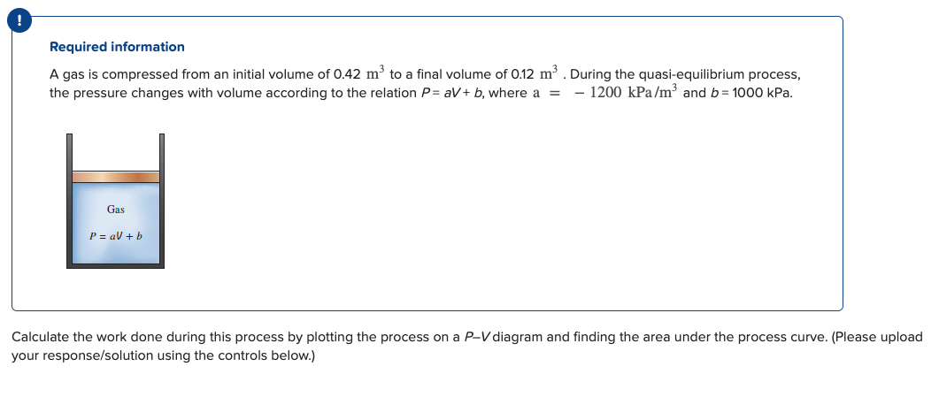 !
Required information
A gas is compressed from an initial volume of 0.42 m³ to a final volume of 0.12 m³. During the quasi-equilibrium process,
the pressure changes with volume according to the relation P=aV+ b, where a = - 1200 kPa/m³ and b= 1000 kPa.
Gas
P = a + b
Calculate the work done during this process by plotting the process on a P-V diagram and finding the area under the process curve. (Please upload
your response/solution using the controls below.)