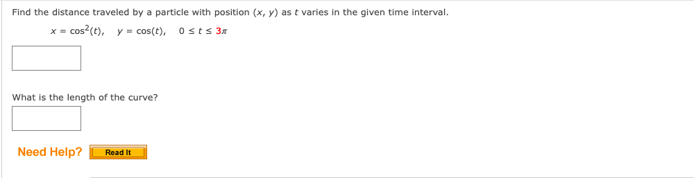 Find the distance traveled by a particle with position (x, y) as t varies in the given time interval.
x = cos?(t), y = cos(t), 0 st s 3n
What is the length of the curve?
Need Help?
Read It
