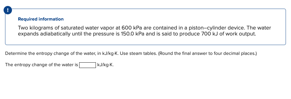 Required information
Two kilograms of saturated water vapor at 600 kPa are contained in a piston-cylinder device. The water
expands adiabatically until the pressure is 150.0 kPa and is said to produce 700 kJ of work output.
Determine the entropy change of the water, in kJ/kg-K. Use steam tables. (Round the final answer to four decimal places.)
kJ/kg.K.
The entropy change of the water is