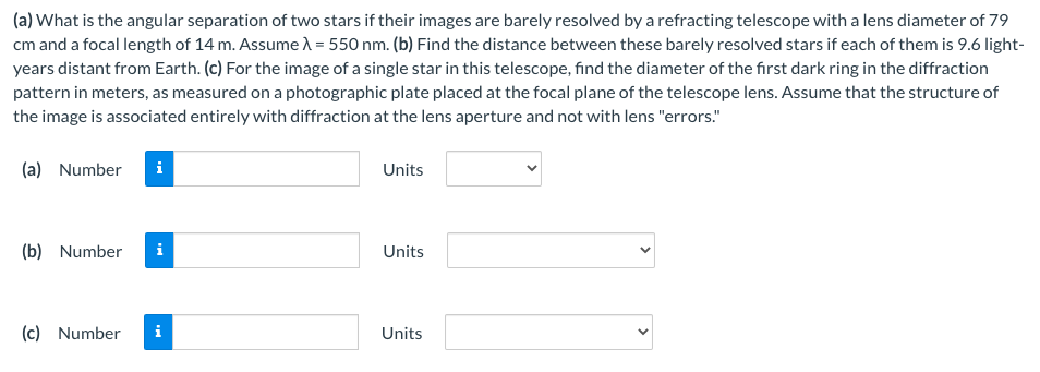 (a) What is the angular separation of two stars if their images are barely resolved by a refracting telescope with a lens diameter of 79
cm and a focal length of 14 m. Assume λ = 550 nm. (b) Find the distance between these barely resolved stars if each of them is 9.6 light-
years distant from Earth. (c) For the image of a single star in this telescope, find the diameter of the first dark ring in the diffraction
pattern in meters, as measured on a photographic plate placed at the focal plane of the telescope lens. Assume that the structure of
the image is associated entirely with diffraction at the lens aperture and not with lens "errors."
(a) Number i
(b) Number i
(c) Number
Units
Units
Units