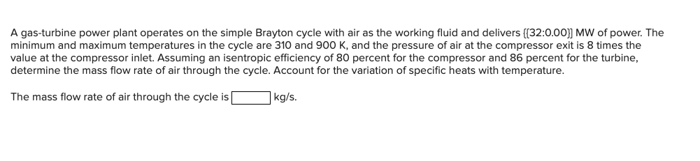A gas-turbine power plant operates on the simple Brayton cycle with air as the working fluid and delivers [[32:0.00]] MW of power. The
minimum and maximum temperatures in the cycle are 310 and 900 K, and the pressure of air at the compressor exit is 8 times the
value at the compressor inlet. Assuming an isentropic efficiency of 80 percent for the compressor and 86 percent for the turbine,
determine the mass flow rate of air through the cycle. Account for the variation of specific heats with temperature.
The mass flow rate of air through the cycle is
kg/s.