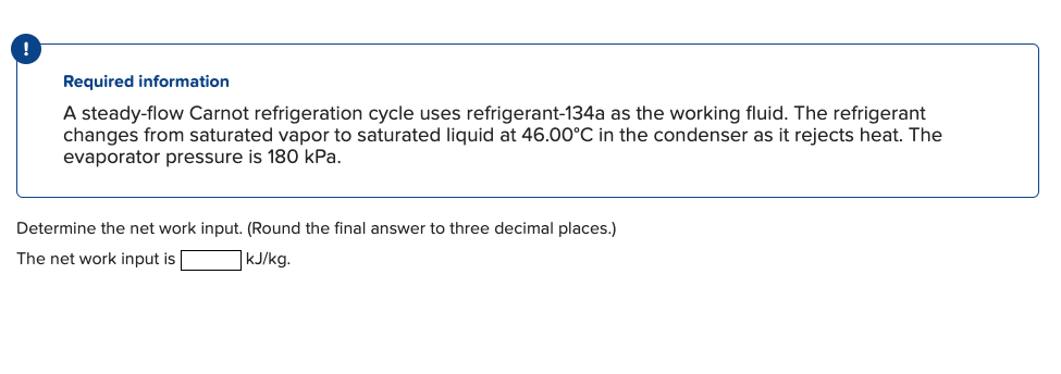 Required information
A steady-flow Carnot refrigeration cycle uses refrigerant-134a as the working fluid. The refrigerant
changes from saturated vapor to saturated liquid at 46.00°C in the condenser as it rejects heat. The
evaporator pressure is 180 kPa.
Determine the net work input. (Round the final answer to three decimal places.)
The net work input is
kJ/kg.