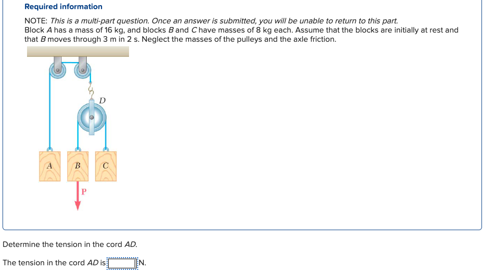 Required information
NOTE: This is a multi-part question. Once an answer is submitted, you will be unable to return to this part.
Block A has a mass of 16 kg, and blocks B and Chave masses of 8 kg each. Assume that the blocks are initially at rest and
that B moves through 3 m in 2 s. Neglect the masses of the pulleys and the axle friction.
B
P
D
C
Determine the tension in the cord AD.
The tension in the cord AD is
TEN.