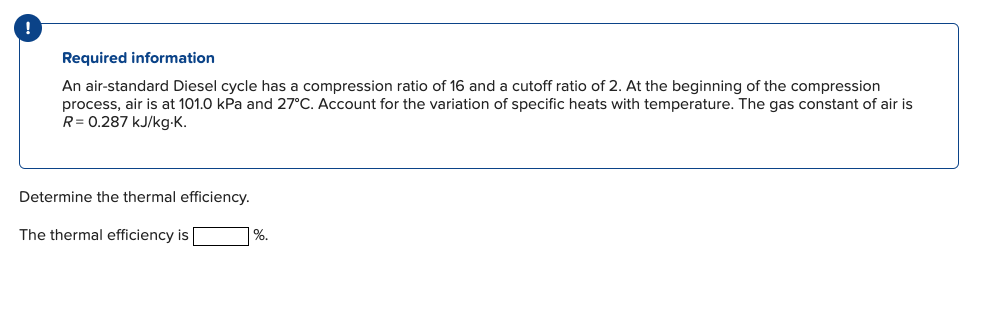 !
Required information
An air-standard Diesel cycle has a compression ratio of 16 and a cutoff ratio of 2. At the beginning of the compression
process, air is at 101.0 kPa and 27°C. Account for the variation of specific heats with temperature. The gas constant of air is
R = 0.287 kJ/kg.K.
Determine the thermal efficiency.
The thermal efficiency is
%.