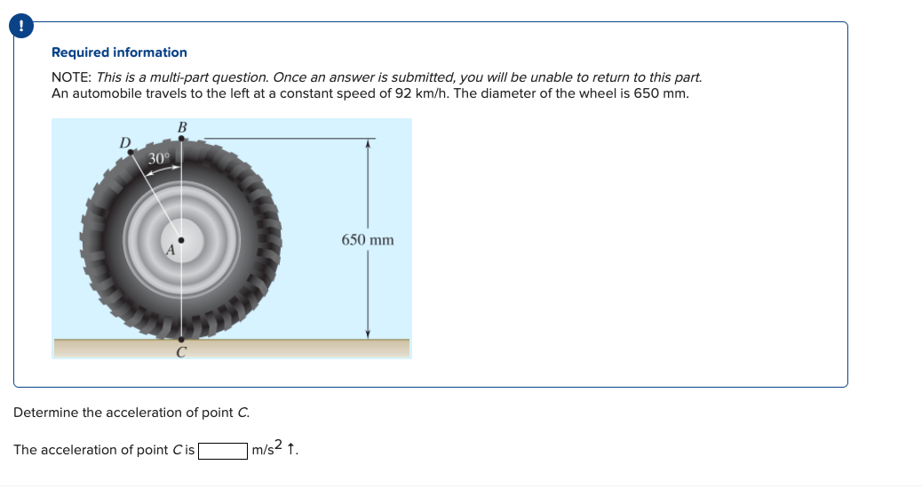 Required information
NOTE: This is a multi-part question. Once an answer is submitted, you will be unable to return to this part.
An automobile travels to the left at a constant speed of 92 km/h. The diameter of the wheel is 650 mm.
30
B
Determine the acceleration of point C.
The acceleration of point Cis
m/s2 t.
650 mm