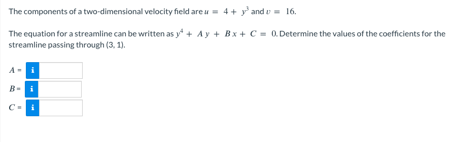 The components of a two-dimensional velocity field are u = 4 + y³ and v = 16.
The equation for a streamline can be written as y++ Ay + Bx + C = 0. Determine the values of the coefficients for the
streamline passing through (3, 1).
A = i
B = i
C= i
