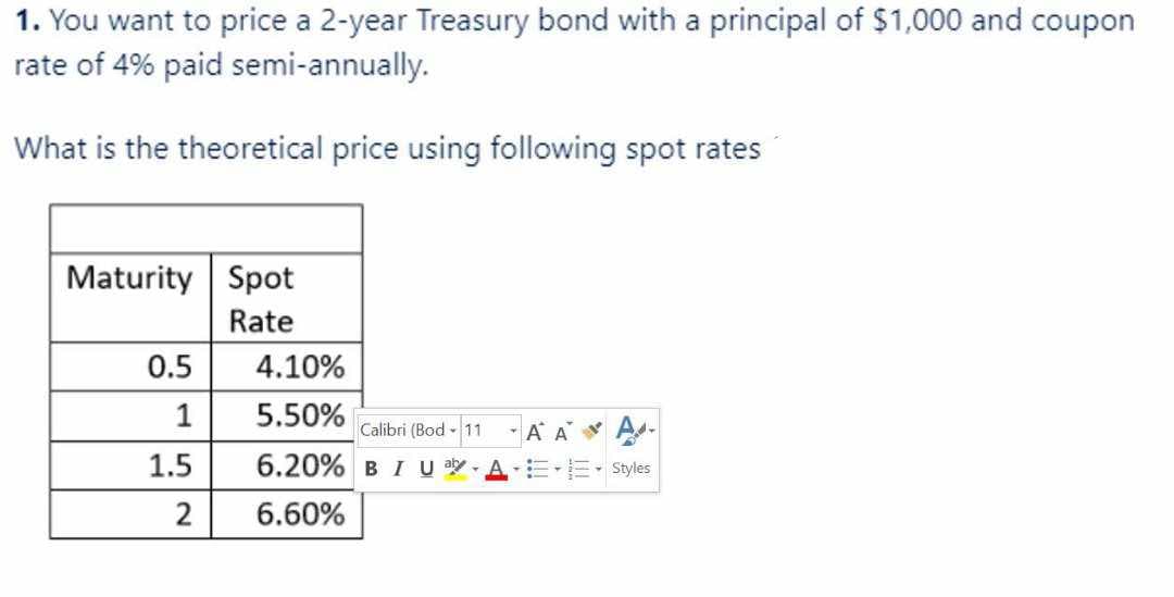 1. You want to price a 2-year Treasury bond with a principal of $1,000 and coupon
rate of 4% paid semi-annually.
What is the theoretical price using following spot rates
Maturity Spot
Rate
0.5
1
1.5
2
4.10%
5.50%
6.20%
6.60%
Calibri (Bod - 11
BI U aly
A A
- Styles