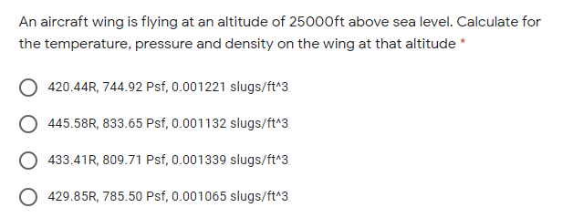 An aircraft wing is flying at an altitude of 25000ft above sea level. Calculate for
the temperature, pressure and density on the wing at that altitude *
420.44R, 744.92 Psf, 0.001221 slugs/ft*3
445.58R, 833.65 Psf, 0.001132 slugs/ft^3
433.41R, 809.71 Psf, 0.001339 slugs/ft^3
429.85R, 785.50 Psf, 0.001065 slugs/ft*3
