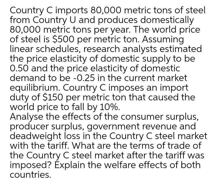 Country C imports 80,000 metric tons of steel
from Country U and produces domestically
80,000 metric tons per year. The world price
of steel is $500 per metric ton. Assuming
linear schedules, research analysts estimated
the price elasticity of domestic supply to be
0.50 and the price elasticity of domestic
demand to be -0.25 in the current market
equilibrium. Country C imposes an import
duty of $150 per metric ton that caused the
world price to fall by 10%.
Analyse the effects of the consumer surplus,
producer surplus, government revenue and
deadweight loss in the Country C steel market
with the tariff. What are the terms of trade of
the Country C steel market after the tariff was
imposed? Explain the welfare effects of both
countries.
