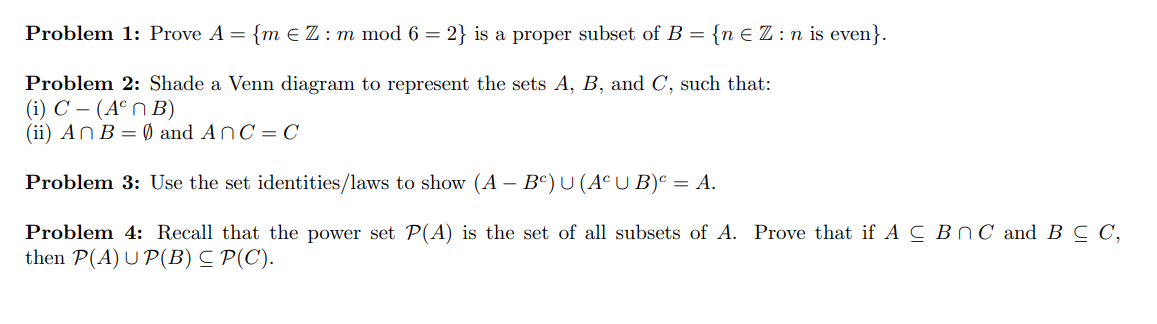 Problem 1: Prove A = {m E Z : m mod 6 = 2} is a proper subset of B = {n € Z : n is even}.
Problem 2: Shade a Venn diagram to represent the sets A, B, and C, such that:
(i) C – (Aº n B)
(ii) AN B = Ø and AnC= C
Problem 3: Use the set identities/laws to show (A – Bº) U (A° U B)° = A.
Problem 4: Recall that the power set P(A) is the set of all subsets of A. Prove that if AC BNC and B C C,
then P(A) U P(B) C P(C).
