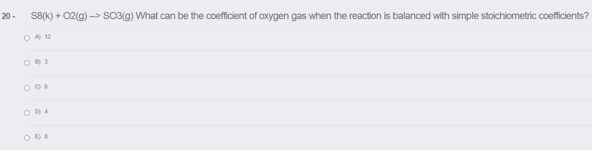 20 -
S8(k) + 02(g) -> SO3(g) What can be the coefficient of oxygen gas when the reaction is balanced with simple stoichiometric coefficients?
O A) 12
O B) 3
O C) 6
O D) 4
O E) 8
