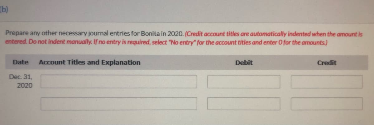 (b)
Prepare any other necessary journal entries for Bonita in 2020. (Credit account titles are automatically indented when the amount is
entered. Do not indent manually. If no entry is required, select "No entry for the account titles and enter O for the amounts.)
Date
Account Titles and Explanation
Debit
Credit
Dec. 31,
2020
