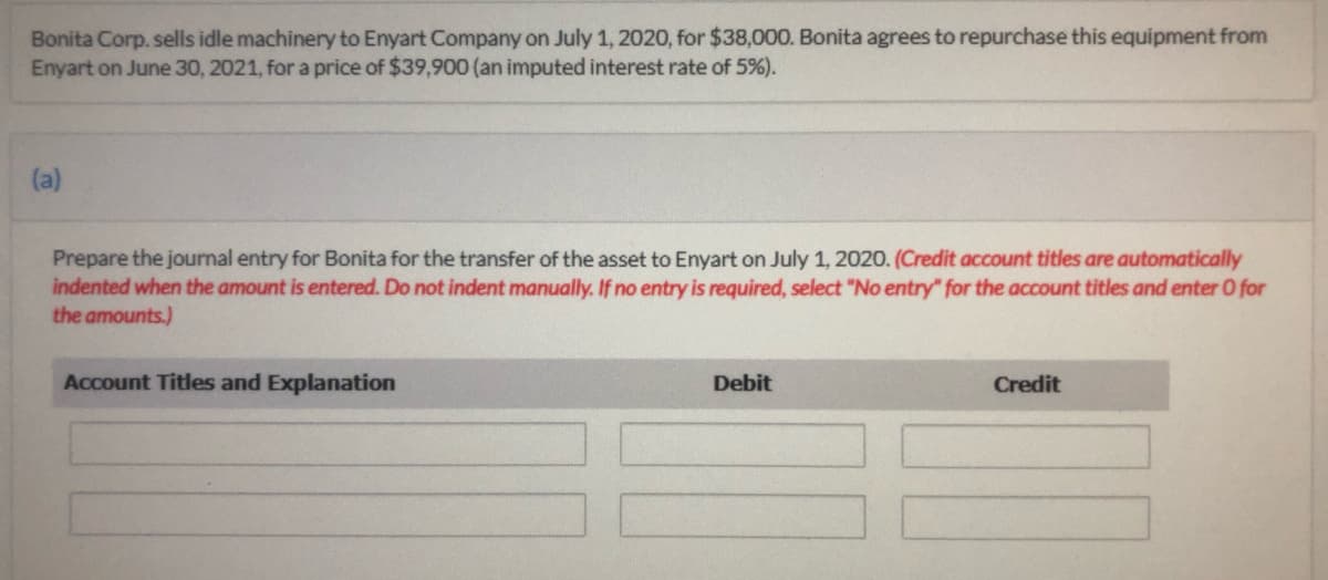 Bonita Corp. sells idle machinery to Enyart Company on July 1, 2020, for $38,000. Bonita agrees to repurchase this equipment from
Enyart on June 30, 2021, for a price of $39,900 (an imputed interest rate of 5%).
(a)
Prepare the journal entry for Bonita for the transfer of the asset to Enyart on July 1, 2020. (Credit account titles are automatically
indented when the amount is entered. Do not indent manually. If no entry is required, select "No entry" for the account titles and enter O for
the amounts.)
Account Titles and Explanation
Debit
Credit
