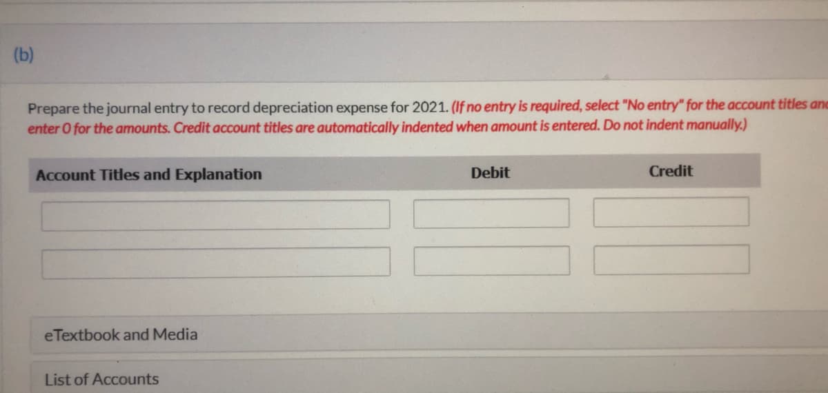 (b)
Prepare the journal entry to record depreciation expense for 2021. (If no entry is required, select "No entry" for the account titles and
enter O for the amounts. Credit account titles are automatically indented when amount is entered. Do not indent manually.)
Account Titles and Explanation
Debit
Credit
eTextbook and Media
List of Accounts
