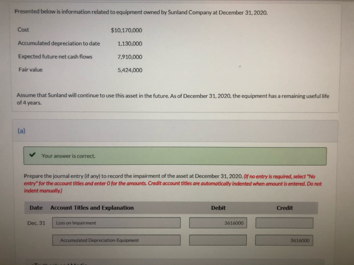 Presented below is information related to equipment owned by Sunland Company at December 31, 2020.
Cost
$10,170,000
Accumulated depreciation to date
1,130,000
Expected future net cash flows
7,910,000
Fair value
5,424,000
Assume that Sunland will continue to use this asset in the future. As of December 31, 2020, the equipment has a remaining useful life
of 4 years.
(a)
Your answer is correct.
Prepare the journal entry (if any) to record the impairment of the asset at December 31, 2020. (If no entry is required, select "No
entry" for the account titles and enter O for the amounts. Credit account titles are automatically indented when amount is entered. Do not
indent manually.)
Date
Account Titles and Explanation
Debit
Credit
Dec. 31
Loss on Impairment
3616000
Accumulated Depreciation-Equipment
3616000
