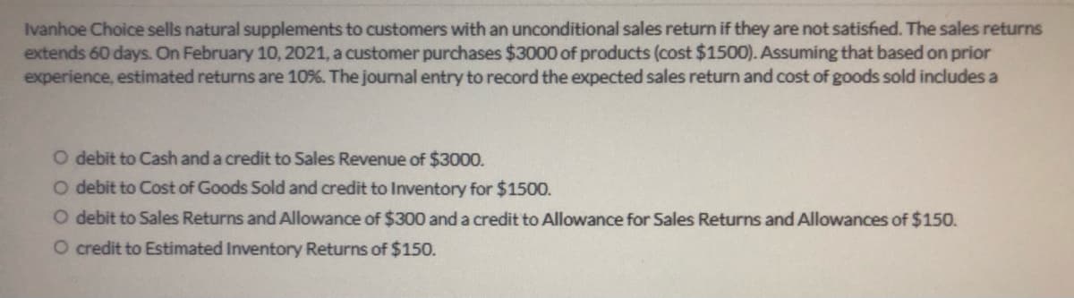 Ivanhoe Choice sells natural supplements to customers with an unconditional sales return if they are not satisfied. The sales returns
extends 60 days. On February 10, 2021, a customer purchases $3000 of products (cost $1500). Assuming that based on prior
experience, estimated returns are 10%. The journal entry to record the expected sales return and cost of goods sold includes a
O debit to Cash and a credit to Sales Revenue of $3000.
O debit to Cost of Goods Sold and credit to Inventory for $1500.
O debit to Sales Returns and Allowance of $300 and a credit to Allowance for Sales Returns and Allowances of $150.
O credit to Estimated Inventory Returns of $150.
