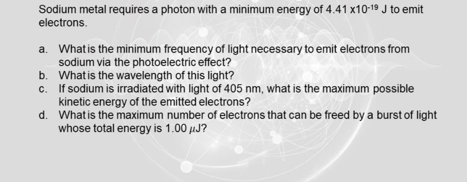 Sodium metal requires a photon with a minimum energy of 4.41 x10-19 J to emit
electrons.
a. What is the minimum frequency of light necessary to emit electrons from
sodium via the photoelectric effect?
b. What is the wavelength of this light?
If sodium is irradiated with light of 405 nm, what is the maximum possible
kinetic energy of the emitted electrons?
d. What is the maximum number of electrons that can be freed by a burst of light
whose total energy is 1.00 µJ?

