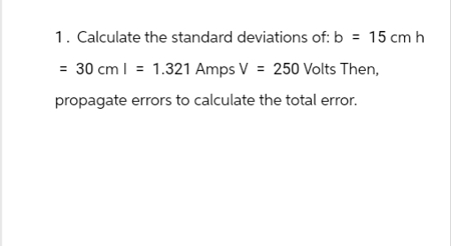 1. Calculate the standard deviations of: b = 15 cm h
= 30 cm = 1.321 Amps V = 250 Volts Then,
propagate errors to calculate the total error.