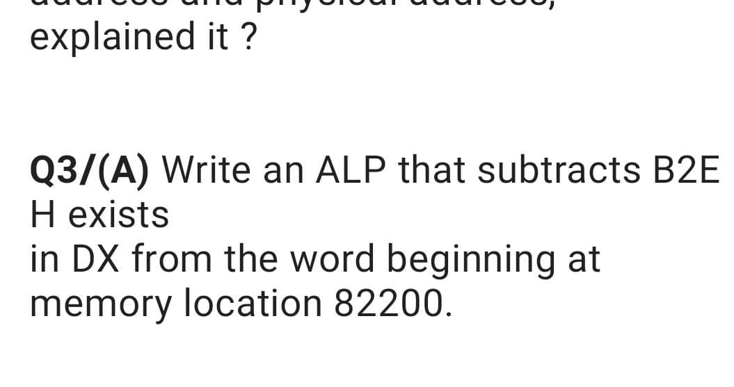 explained it ?
Q3/(A) Write an ALP that subtracts B2E
H exists
in DX from the word beginning at
memory location 82200.
