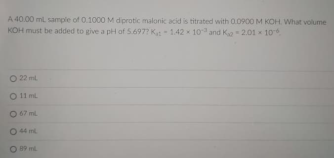 A 40.00 mL sample of 0.1000 M diprotic malonic acid is titrated with 0.0900 M KOH. What volume
KOH must be added to give a pH of 5.697? Ka1
1.42 x 10-3 and K = 2.01 x 10-6.
%3D
%3D
O 22 ml
O 11 ml
O 67 ml
O 44 ml
O 89 ml
