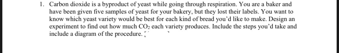 1. Carbon dioxide is a byproduct of yeast while going through respiration. You are a baker and
have been given five samples of yeast for your bakery, but they lost their labels. You want to
know which yeast variety would be best for each kind of bread you'd like to make. Design an
experiment to find out how much CO2 each variety produces. Include the steps you'd take and
include a diagram of the procedure. "