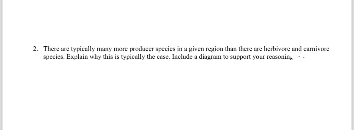 2. There are typically many more producer species in a given region than there are herbivore and carnivore
species. Explain why this is typically the case. Include a diagram to support your reasonin