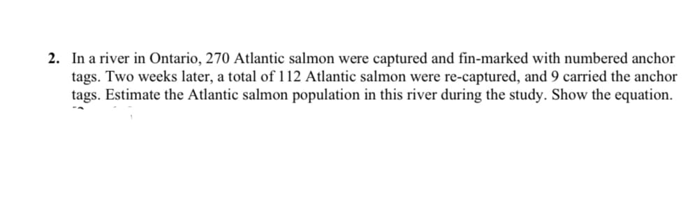 2. In a river in Ontario, 270 Atlantic salmon were captured and fin-marked with numbered anchor
tags. Two weeks later, a total of 112 Atlantic salmon were re-captured, and 9 carried the anchor
tags. Estimate the Atlantic salmon population in this river during the study. Show the equation.
