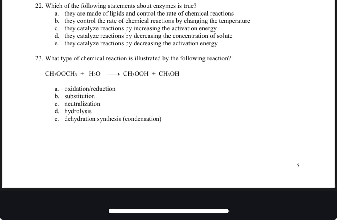 22. Which of the following statements about enzymes is true?
a. they are made of lipids and control the rate of chemical reactions
b. they control the rate of chemical reactions by changing the temperature
c. they catalyze reactions by increasing the activation energy
d. they catalyze reactions by decreasing the concentration of solute
e. they catalyze reactions by decreasing the activation energy
23. What type of chemical reaction is illustrated by the following reaction?
CH3OOCH3 + H₂O CH3OOH + CH3OH
a. oxidation/reduction
b. substitution
c. neutralization
d.
hydrolysis
e. dehydration synthesis (condensation)
5