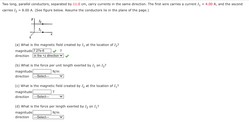 Two long, parallel conductors, separated by 11.0 cm, carry currents in the same direction. The first wire carries a current I₁ = 4.00 A, and the second
carries 12 = 8.00 A. (See figure below. Assume the conductors lie in the plane of the page.)
y
12
x
(a) What is the magnetic field created by I₁ at the location of I₂?
magnitude 7.276-6
direction in the +z direction ▼
(b) What is the force per unit length exerted by I₁ on I₂?
magnitude
direction --Select---
N/m
(c) What is the magnetic field created by 12 at the location of I₁?
magnitude
direction --Select---
(d) What is the force per length exerted by I₂ on I₁?
magnitude
direction
N/m
---Select---