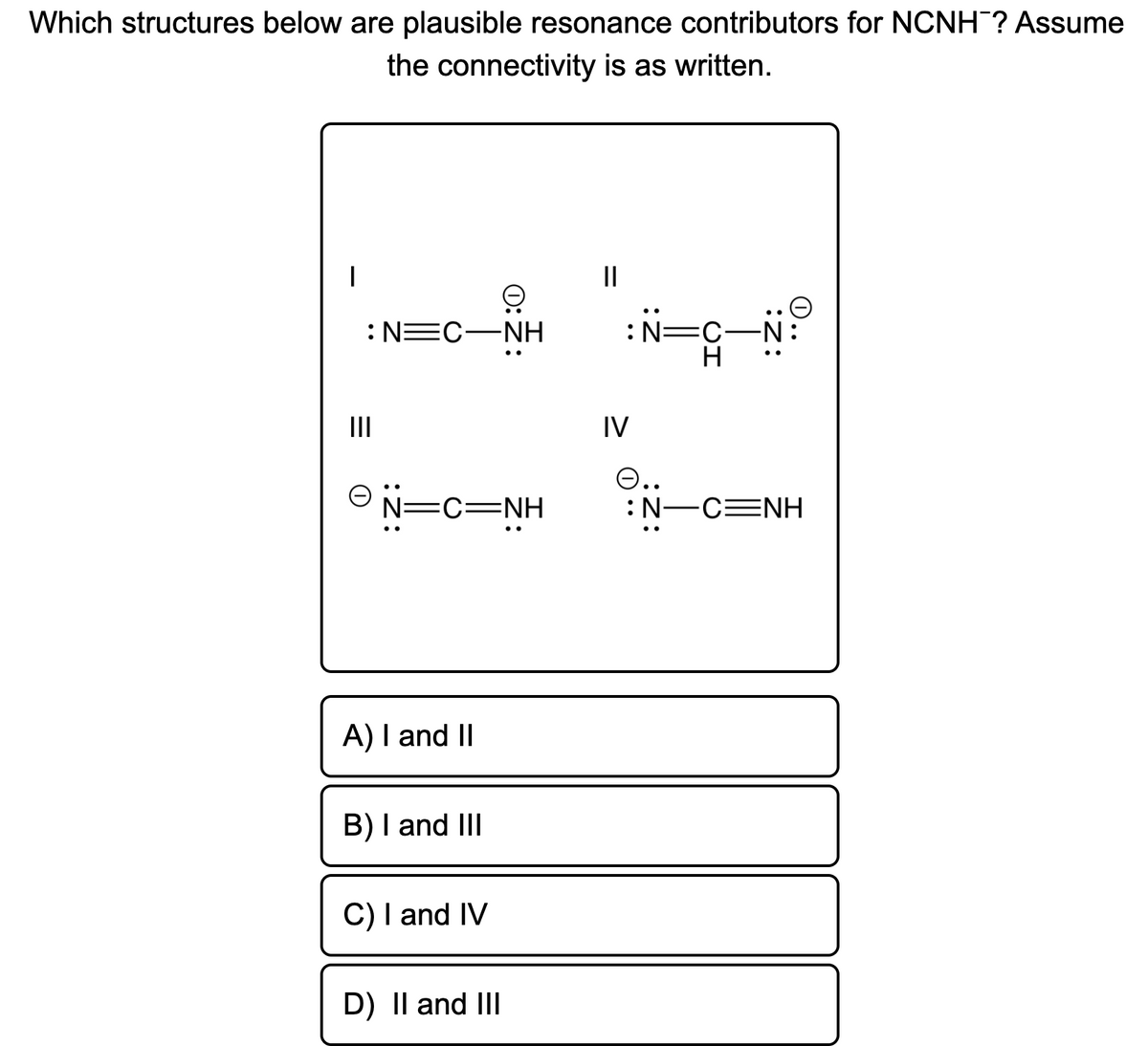 Which structures below are plausible resonance contributors for NCNH? Assume
the connectivity is as written.
II
:N=C-N:
H
:N=C-NH
II
IV
O N=C=NH
O..
:N-CENH
A) I and II
B) I and III
C) I and IV
D) Il and III
0:ż:
