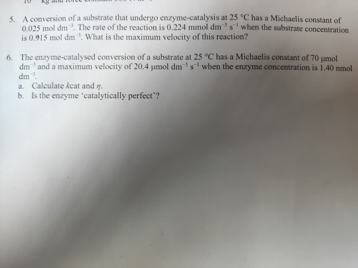 5. A conversion of a substrate that undergo enzyme-catalysis at 25 °C has a Michaelis constant of
0.025 mol dm³. The rate of the reaction is 0.224 mmol dm3s¹ when the substrate concentration
is 0.915 mol dm3. What is the maximum velocity of this reaction?
6. The enzyme-catalysed conversion of a substrate at 25 °C has a Michaelis constant of 70 μmol
dm and a maximum velocity of 20.4 μmol dm³ s¹ when the enzyme concentration is 1.40 nmol
dm ³.
a. Calculate kcat and n.
b. Is the enzyme 'catalytically perfect'?