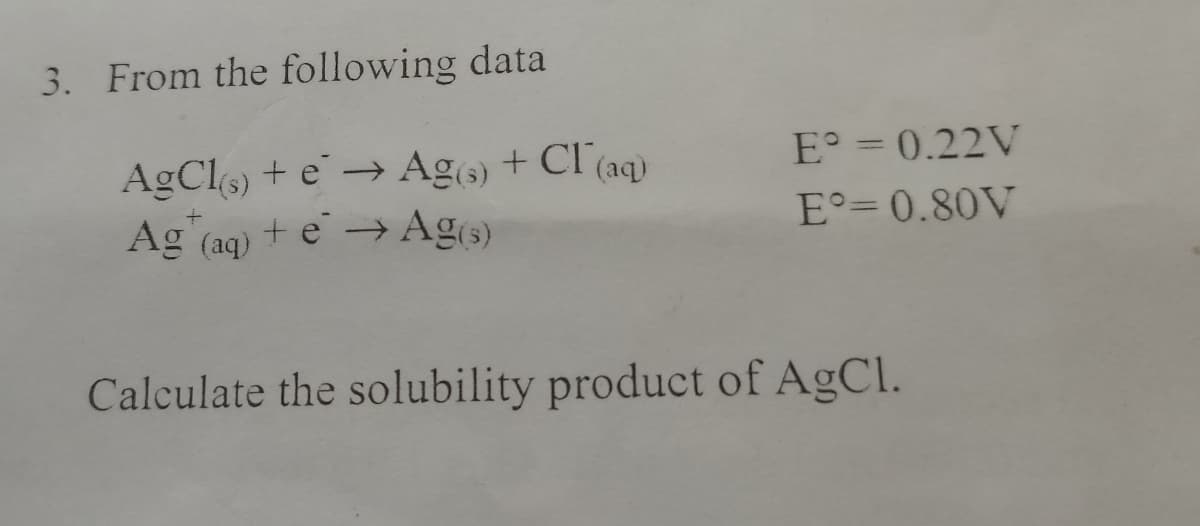 3. From the following data
AgCl(s) + e → Ag(s) + Cl(aq)
Ag (aq) + e → Ag(s)
E° = 0.22V
E°=0.80V
Calculate the solubility product of AgCl.