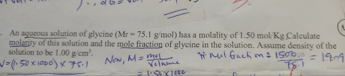 dl
An aqueous solution of glycine (Mr = 75.1 g/mol) has a molality of 1.50 mol/Kg Calculate
molarity of this solution and the mole fraction of glycine in the solution. Assume density of the
solution to be 1.00 g/cm³.
Mal fraction = 1500,0
√= (1.50×1000) X 75-1
= 19019
78.
Now, M = moj
Volume
=1.50×1000