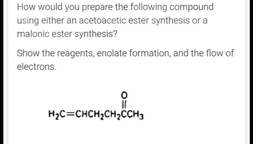 How would you prepare the following compound
using either an acetoacetic ester synthesis or a
malonic ester synthesis?
Show the reagents, enolate formation, and the flow of
electrons.
O
||
H₂C=CHCH₂CH₂CCH3