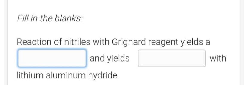 Fill in the blanks:
Reaction of nitriles with Grignard reagent yields a
and yields
with
lithium aluminum hydride.