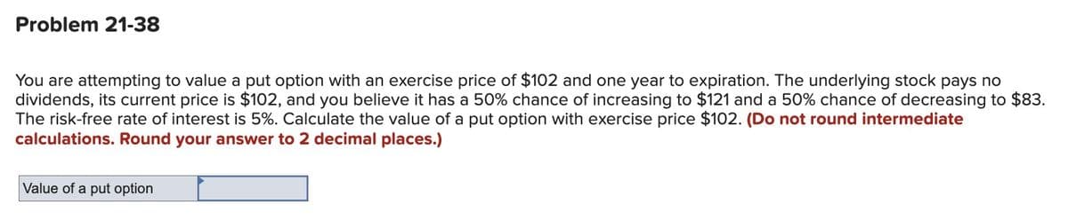Problem 21-38
You are attempting to value a put option with an exercise price of $102 and one year to expiration. The underlying stock pays no
dividends, its current price is $102, and you believe it has a 50% chance of increasing to $121 and a 50% chance of decreasing to $83.
The risk-free rate of interest is 5%. Calculate the value of a put option with exercise price $102. (Do not round intermediate
calculations. Round your answer to 2 decimal places.)
Value of a put option