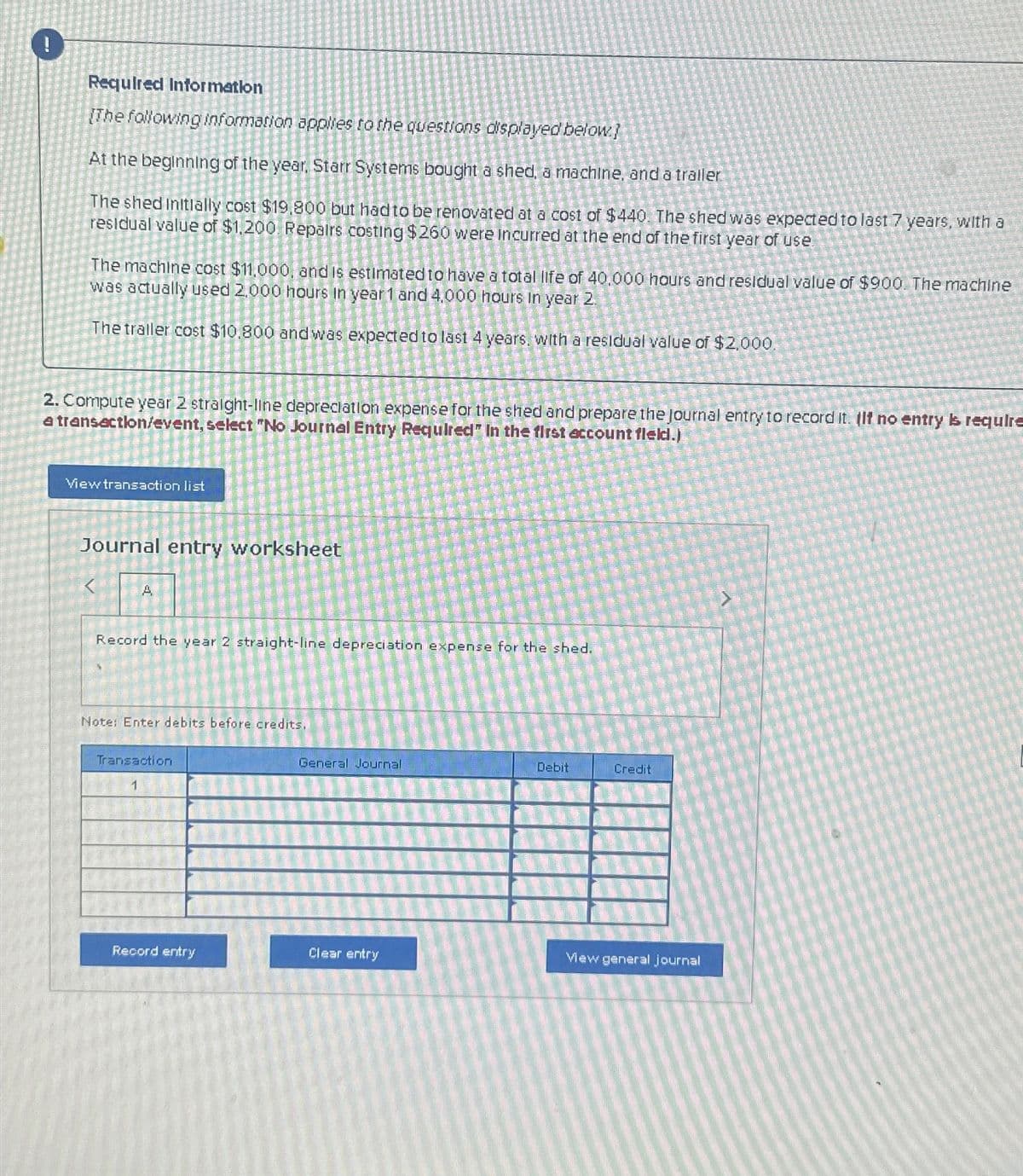 !
Required Information
[The following information applies to the questions displayed below]
At the beginning of the year, Starr Systems bought a shed, a machine, and a trailer.
The shed Initially cost $19,800 but had to be renovated at a cost of $440. The shed was expected to last 7 years, with a
residual value of $1,200 Repairs costing $260 were incurred at the end of the first year of use
The machine cost $11,000, and is estimated to have a total life of 40,000 hours and residual value of $900. The machine
was actually used 2.000 hours in year 1 and 4,000 hours in year 2
The traller cost $10.800 and was expected to last 4 years, with a residual value of $2,000.
2. Compute year 2 straight-line depreciation expense for the shed and prepare the journal entry to record it. If no entry is require
a transaction/event, select "No Journal Entry Required" In the first account fleld.)
View transaction list
Journal entry worksheet
A
Record the year 2 straight-line depreciation expense for the shed.
Note: Enter debits before credits.
Transaction
1
General Journal
Debit
Credit
Record entry
Clear entry
View general journal