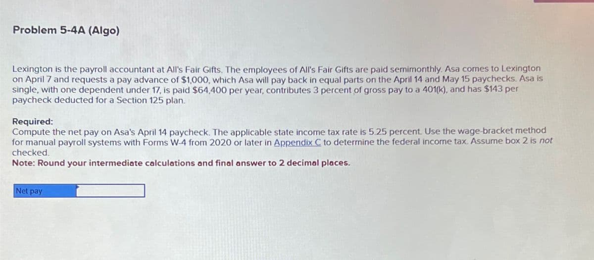 Problem 5-4A (Algo)
Lexington is the payroll accountant at All's Fair Gifts. The employees of All's Fair Gifts are paid semimonthly. Asa comes to Lexington
on April 7 and requests a pay advance of $1,000, which Asa will pay back in equal parts on the April 14 and May 15 paychecks. Asa is
single, with one dependent under 17, is paid $64,400 per year, contributes 3 percent of gross pay to a 401(k), and has $143 per
paycheck deducted for a Section 125 plan.
Required:
Compute the net pay on Asa's April 14 paycheck. The applicable state income tax rate is 5.25 percent. Use the wage-bracket method
for manual payroll systems with Forms W-4 from 2020 or later in Appendix C to determine the federal income tax. Assume box 2 is not
checked.
Note: Round your intermediate calculations and final answer to 2 decimal places.
Net pay