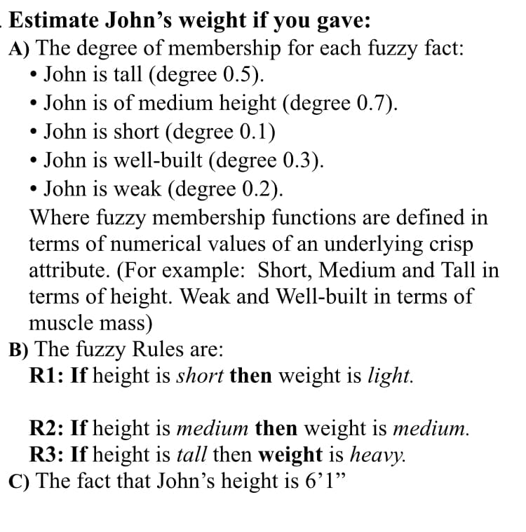 Estimate John's weight if you gave:
A) The degree of membership for each fuzzy fact:
John is tall (degree 0.5).
• John is of medium height (degree 0.7).
• John is short (degree 0.1)
• John is well-built (degree 0.3).
John is weak (degree 0.2).
Where fuzzy membership functions are defined in
terms of numerical values of an underlying crisp
attribute. (For example: Short, Medium and Tall in
terms of height. Weak and Well-built in terms of
muscle mass)
B) The fuzzy Rules are:
R1: If height is short then weight is light.
R2: If height is medium then weight is medium.
R3: If height is tall then weight is heavy.
C) The fact that John's height is 6’1"
