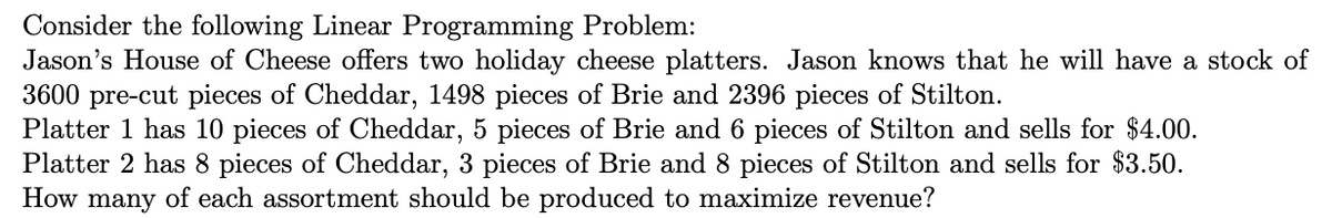 Consider the following Linear Programming Problem:
Jason's House of Cheese offers two holiday cheese platters. Jason knows that he will have a stock of
3600 pre-cut pieces of Cheddar, 1498 pieces of Brie and 2396 pieces of Stilton.
Platter 1 has 10 pieces of Cheddar, 5 pieces of Brie and 6 pieces of Stilton and sells for $4.00.
Platter 2 has 8 pieces of Cheddar, 3 pieces of Brie and 8 pieces of Stilton and sells for $3.50.
How many of each assortment should be produced to maximize revenue?