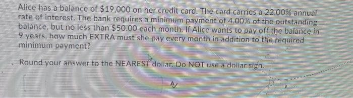 Alice has a balance of $19.000 on her credit card. The card carries a 22.00% annual
rate of interest. The bank requires a minimum payment of 4.00% of the outstanding
balance, but no less than $50.00 each month. If Alice wants to pay off the balance in
9 years, how much EXTRA must she pay every month in addition to the required
minimum payment?
Round your answer to the NEAREST dollar. Do NOT use a dollar sign.