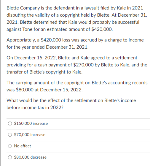 Blette Company is the defendant in a lawsuit filed by Kale in 2021
disputing the validity of a copyright held by Blette. At December 31,
2021, Blette determined that Kale would probably be successful
against Tone for an estimated amount of $420,000.
Appropriately, a $420,000 loss was accrued by a charge to income
for the year ended December 31, 2021.
On December 15, 2022, Blette and Kale agreed to a settlement
providing for a cash payment of $270,000 by Blette to Kale, and the
transfer of Blette's copyright to Kale.
The carrying amount of the copyright on Blette's accounting records
was $80,000 at December 15, 2022.
What would be the effect of the settlement on Blette's income
before income tax in 2022?
$150,000 increase
$70,000 increase
No effect
$80,000 decrease