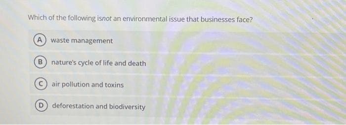 Which of the following isnot an environmental issue that businesses face?
(A) waste management
B nature's cycle of life and death
air pollution and toxins
deforestation and biodiversity