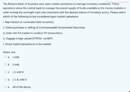 The Reserve Bank of Australia uses open market operations to manage monetary conditions. These
operations allow the central bank to manage the overall supply of funds available in the money markets in
order to keep the overnight cash rate consistent with the desired stance of monetary policy. Please select
which of the following is/are considered open market operations:
i. Repo based on nominated debt securities;
ii. Direct purchase or selling of Commonwealth Government Securities;
iii, Enter into FX market to conduct FX transactions;
iv. Engage in high valued EFTPOS via NPP;
v. Direct forbid transactions in the market
Select one:
O a.
v only
O b. ii only
O c. i, ii, and iii
O d. i, ii, iii, and iv
Oe. All of the above