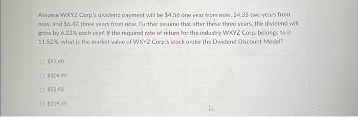 Assume WXYZ Corp's dividend payment will be $4.56 one year from now, $4.35 two years from
now, and $6.42 three years from now. Further assume that after these three years, the dividend will
grow by 6.22% each year. If the required rate of return for the industry WXYZ Corp. belongs to is
11.52%, what is the market value of WXYZ Corp's stock under the Dividend Discount Model?
O$97.40
$104.99
$52.92
O $119.35
4