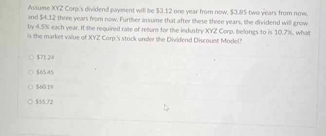 Assume XYZ Corp's dividend payment will be $3.12 one year from now, $3.85 two years from now,
and $4.12 three years from now. Further assume that after these three years, the dividend will grow
by 4.5% each year. If the required rate of return for the industry XYZ Corp. belongs to is 10.7%, what
is the market value of XYZ Corp.'s stock under the Dividend Discount Model?
O $71.24
Ⓒ$65.45
O $60.19
O $55.72