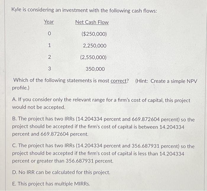 Kyle is considering an investment with the following cash flows:
Net Cash Flow
Year
($250,000)
2,250,000
(2,550,000)
350,000
Which of the following statements is most correct? (Hint: Create a simple NPV
profile.)
0
1
2
3
A. If you consider only the relevant range for a firm's cost of capital, this project
would not be accepted.
B. The project has two IRRS (14.204334 percent and 669.872604 percent) so the
project should be accepted if the firm's cost of capital is between 14.204334
percent and 669.872604 percent.
C. The project has two IRRS (14.204334 percent and 356.687931 percent) so the
project should be accepted if the firm's cost of capital is less than 14.204334
percent or greater than 356.687931 percent.
D. No IRR can be calculated for this project.
E. This project has multiple MIRRs.