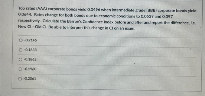 Top rated (AAA) corporate bonds yield 0.0496 when intermediate grade (BBB) corporate bonds yield
0.0644. Rates change for both bonds due to economic conditions to 0.0539 and 0.097
respectively. Calculate the Barron's Confidence Index before and after and report the difference, i.e.
New CI- Old Cl. Be able to interpret this change in Cl on an exam.
-0.2145
-0.1833
-0.1862
O-0.1960
O-0.2061